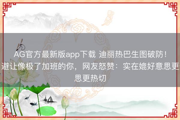 AG官方最新版app下载 迪丽热巴生图破防！视力避让像极了加班的你，网友怒赞：实在媲好意思更热切