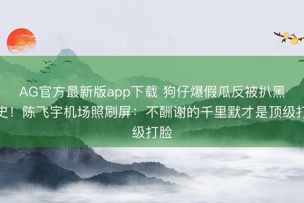 AG官方最新版app下载 狗仔爆假瓜反被扒黑历史！陈飞宇机场照刷屏：不酬谢的千里默才是顶级打脸