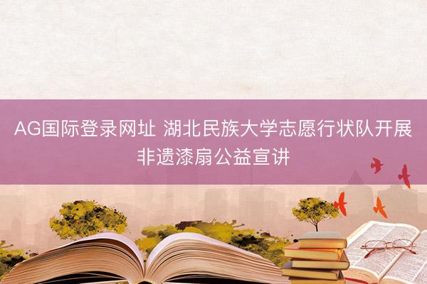 AG国际登录网址 湖北民族大学志愿行状队开展非遗漆扇公益宣讲