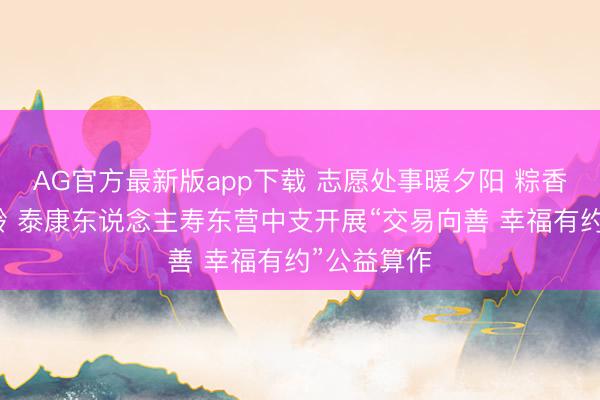 AG官方最新版app下载 志愿处事暖夕阳 粽香情浓护银龄 泰康东说念主寿东营中支开展“交易向善 幸福有约”公益算作