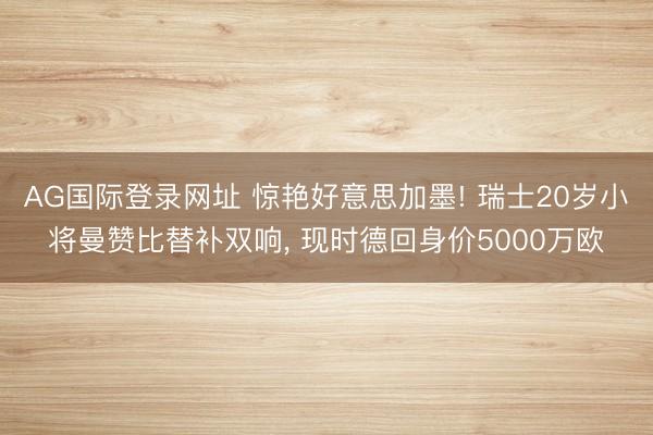 AG国际登录网址 惊艳好意思加墨! 瑞士20岁小将曼赞比替补双响， 现时德回身价5000万欧