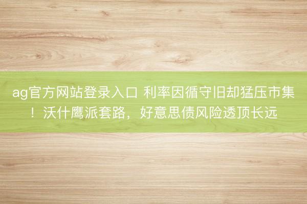 ag官方网站登录入口 利率因循守旧却猛压市集！沃什鹰派套路，好意思债风险透顶长远