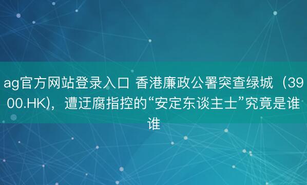 ag官方网站登录入口 香港廉政公署突查绿城（3900.HK)，遭迂腐指控的“安定东谈主士”究竟是谁