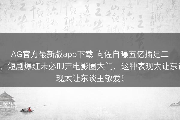 AG官方最新版app下载 向佐自曝五亿插足二十年无果,短剧爆红未必叩开电影圈大门,这种表现太让东谈主敬爱!
