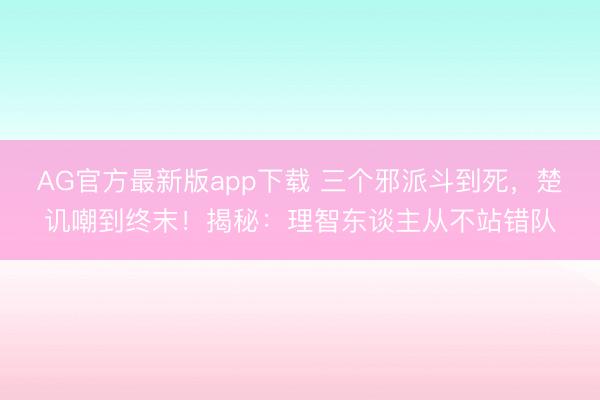 AG官方最新版app下载 三个邪派斗到死,楚讥嘲到终末!揭秘:理智东谈主从不站错队